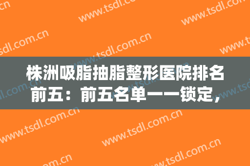 株洲吸脂抽脂整形医院排名前五：前五名单一一锁定，点击查看！(抽脂 整形医院)