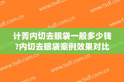 计菁内切去眼袋一般多少钱?内切去眼袋案例效果对比图_上海交通大学医学院附属第九人民医院