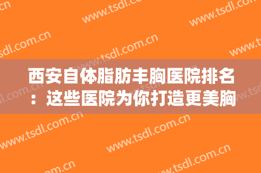 西安自体脂肪丰胸医院排名：这些医院为你打造更美胸部~(西安丰胸的医院)