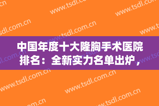 中国年度十大隆胸手术医院排名：全新实力名单出炉，点击速览！(全国隆胸专家前十名)