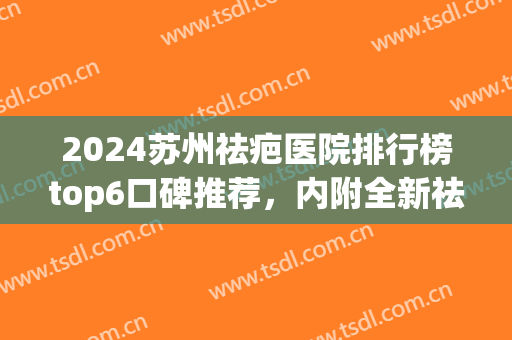 2024苏州祛疤医院排行榜top6口碑推荐，内附全新祛疤收费价目表(苏州去疤痕医院)