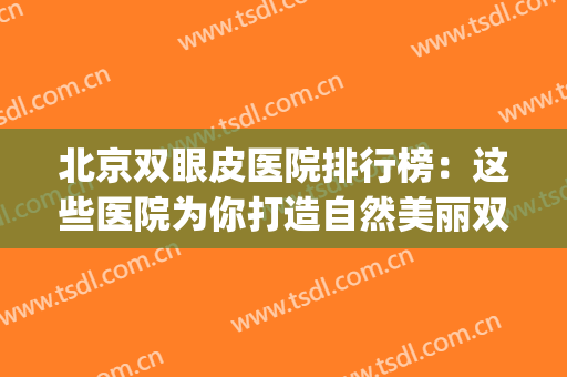 北京双眼皮医院排行榜：这些医院为你打造自然美丽双眼皮~(双眼皮北京哪家医院好一些)