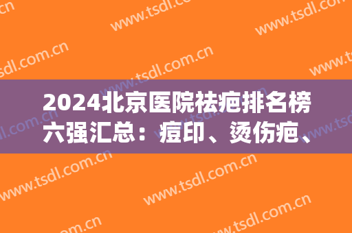 2024北京医院祛疤排名榜六强汇总：痘印、烫伤疤、黄褐斑都不怕！(北京淡化疤痕哪家医院比较好)