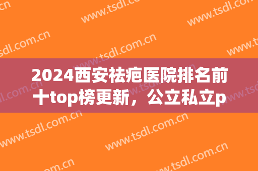 2024西安祛疤医院排名前十top榜更新，公立私立pk_错过了就亏了！(西安哪个医院祛疤好)