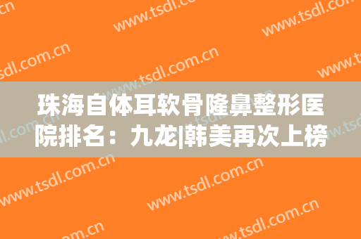 珠海自体耳软骨隆鼻整形医院排名：九龙|韩美再次上榜，实力看得见！(珠海九龙医院整形医生哪个好)