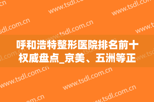 呼和浩特整形医院排名前十权威盘点_京美、五洲等正规医美上榜(呼市最大的整形医院)