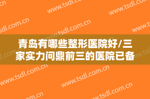 青岛有哪些整形医院好/三家实力问鼎前三的医院已备好资料，等你安排哦~~~
