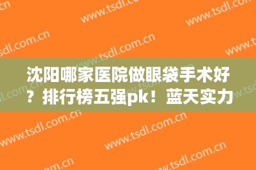 沈阳哪家医院做眼袋手术好？排行榜五强pk！蓝天实力冲刺“榜首”(沈阳市做眼袋手术哪个医院最好)