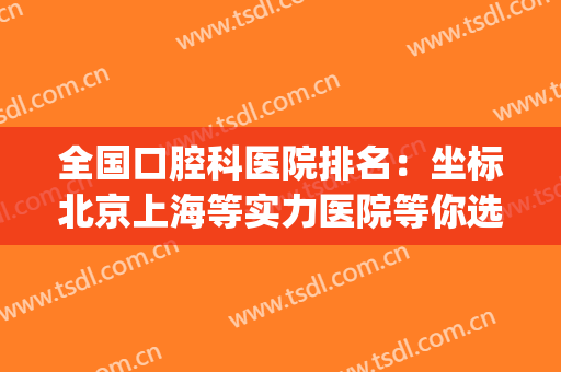全国口腔科医院排名：坐标北京上海等实力医院等你选择！！！(上海哪一家口腔医院好)