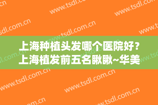 上海种植头发哪个医院好？上海植发前五名瞅瞅~华美、雍禾给你惊喜(上海哪里家医院植发比较好)