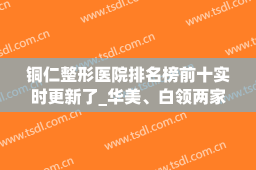 铜仁整形医院排名榜前十实时更新了_华美、白领两家口碑不分高下(铜仁有几家美容医院)