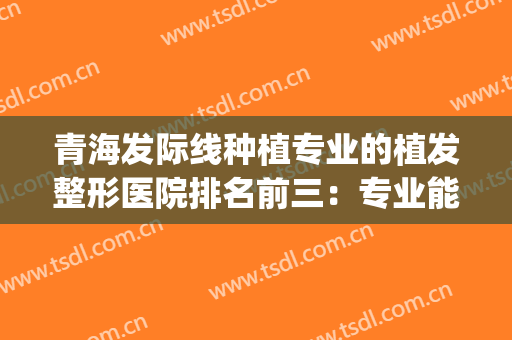 青海发际线种植专业的植发整形医院排名前三：专业能力强，声誉好~~~(发际线植发哪家医院比较好)
