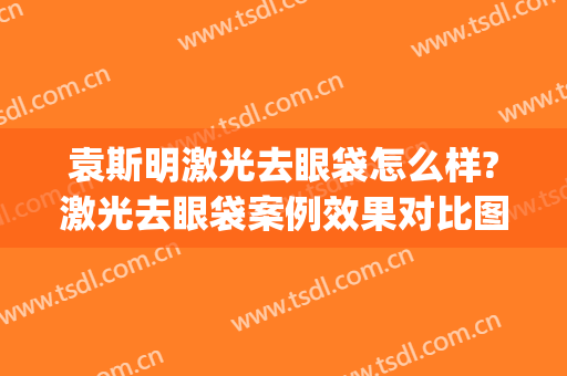 袁斯明激光去眼袋怎么样?激光去眼袋案例效果对比图_南京大学医学院附属金陵医院