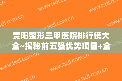贵阳整形三甲医院排行榜大全~揭秘前五强优势项目+全新点评(贵阳整形医院排名前五名)