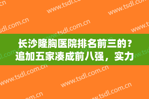 长沙隆胸医院排名前三的？追加五家凑成前八强，实力口碑一个不少！(长沙丰胸比较好医院)