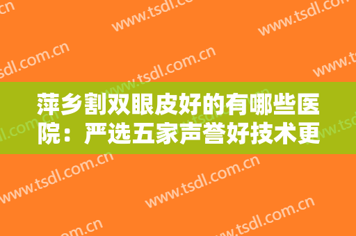 萍乡割双眼皮好的有哪些医院：严选五家声誉好技术更好的正规整形医院~~