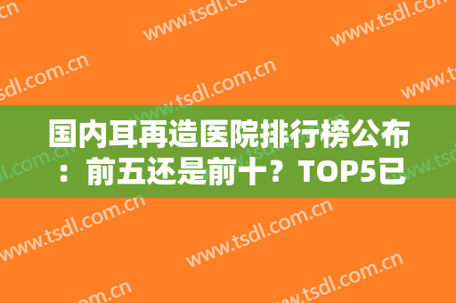 国内耳再造医院排行榜公布：前五还是前十？TOP5已遍布北京、成都、郑州等地！