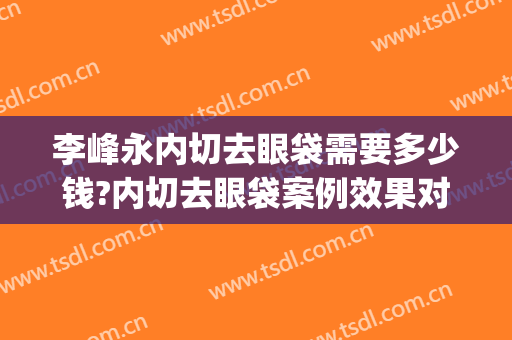 李峰永内切去眼袋需要多少钱?内切去眼袋案例效果对比图_中国医学科学院整形外科医院
