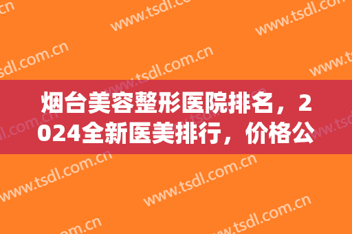 烟台美容整形医院排名，2024全新医美排行，价格公开透明！(烟台前十名的整形医院排名)