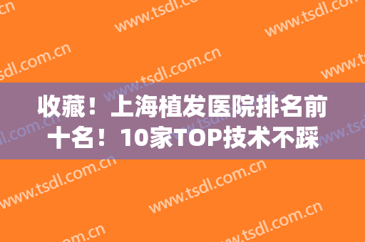 收藏！上海植发医院排名前十名！10家TOP技术不踩雷(上海口碑好的植发医院)