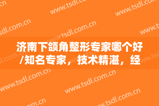 济南下颌角整形专家哪个好/知名专家，技术精湛，经验丰富，口碑都超级好~~
