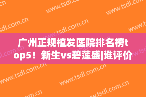 广州正规植发医院排名榜top5！新生vs碧莲盛|谁评价口碑更得人心？(广州碧莲盛植发医院怎么样)