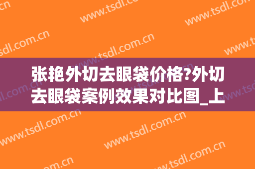 张艳外切去眼袋价格?外切去眼袋案例效果对比图_上海交通大学医学院附属第九人民医院