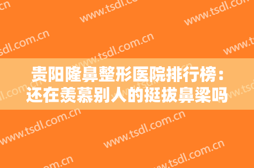 贵阳隆鼻整形医院排行榜：还在羡慕别人的挺拔鼻梁吗？现在你也能拥有！