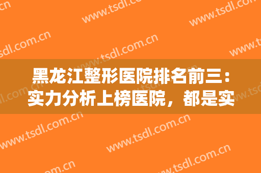 黑龙江整形医院排名前三：实力分析上榜医院，都是实至名归~~~(哈尔滨排名前十整形医院)
