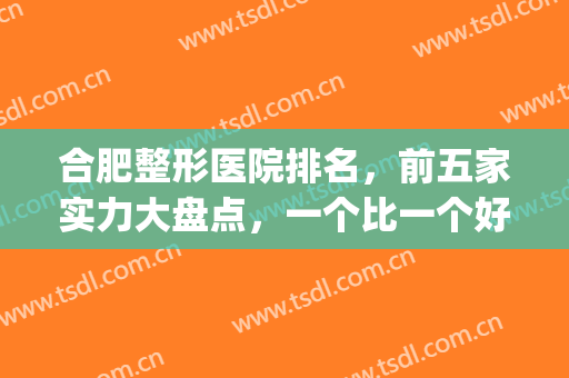 合肥整形医院排名，前五家实力大盘点，一个比一个好~~~(合肥最好整形医院排名第一)
