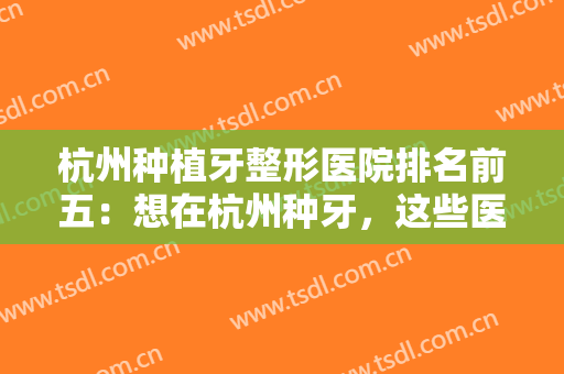 杭州种植牙整形医院排名前五：想在杭州种牙，这些医院是实力派，来看看吧！