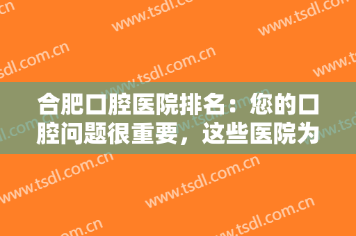 合肥口腔医院排名：您的口腔问题很重要，这些医院为您的口腔健康保驾护航
