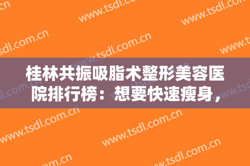 桂林共振吸脂术整形美容医院排行榜：想要快速瘦身，这些医院有办法，一起来看看吧！