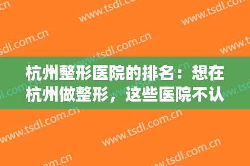 杭州整形医院的排名：想在杭州做整形，这些医院不认识可不行！(杭州比较出名的整形医院)