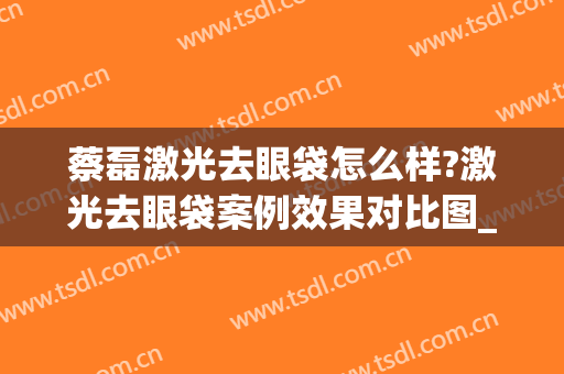 蔡磊激光去眼袋怎么样?激光去眼袋案例效果对比图_中国医学科学院整形外科医院
