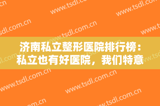 济南私立整形医院排行榜：私立也有好医院，我们特意为您整理了这份榜单！