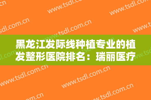 黑龙江发际线种植专业的植发整形医院排名：瑞丽医疗美容医院上榜，其他医院都是哪些？