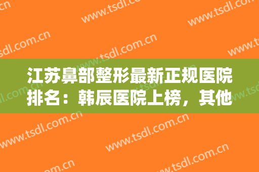 江苏鼻部整形最新正规医院排名：韩辰医院上榜，其他医院都是哪些？(正规整鼻子有名的医院)
