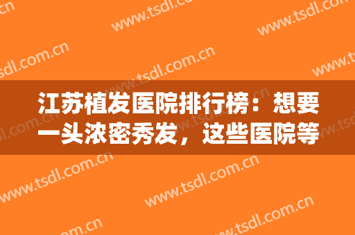 江苏植发医院排行榜：想要一头浓密秀发，这些医院等待您的光临！(江苏正规的植发医院)
