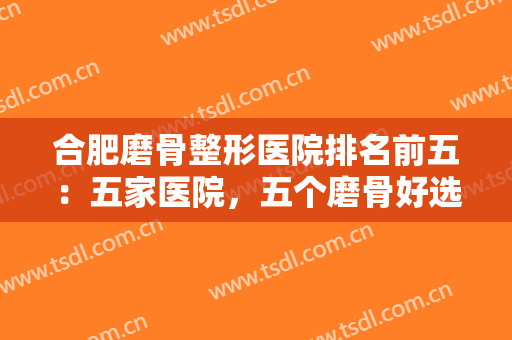 合肥磨骨整形医院排名前五：五家医院，五个磨骨好选择，诚挚推荐给您！