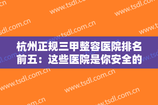 杭州正规三甲整容医院排名前五：这些医院是你安全的保障，不妨来看看吧