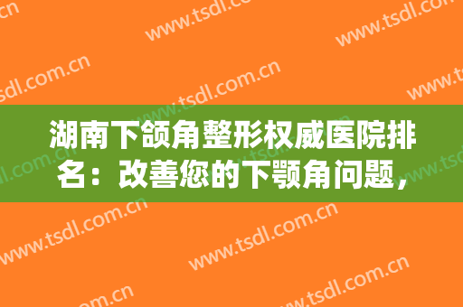 湖南下颌角整形权威医院排名：改善您的下颚角问题，这些医院很专业(下颌整形哪个医院好)