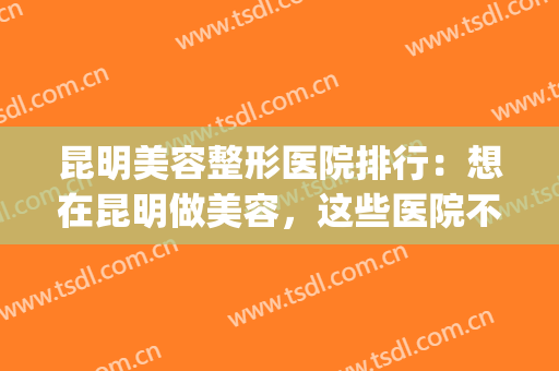 昆明美容整形医院排行：想在昆明做美容，这些医院不妨来看看吧！(昆明整形美容医院哪家好问艺星)