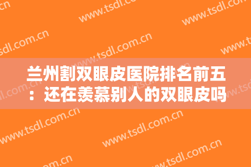 兰州割双眼皮医院排名前五：还在羡慕别人的双眼皮吗？现在你也能拥有！