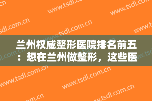 兰州权威整形医院排名前五：想在兰州做整形，这些医院都是你的好选择！