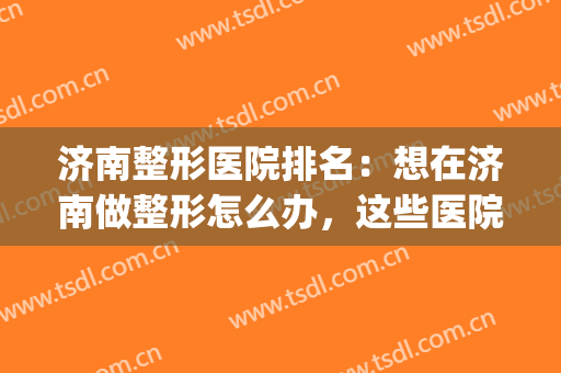 济南整形医院排名：想在济南做整形怎么办，这些医院很专业！(济南最大的整形医院)