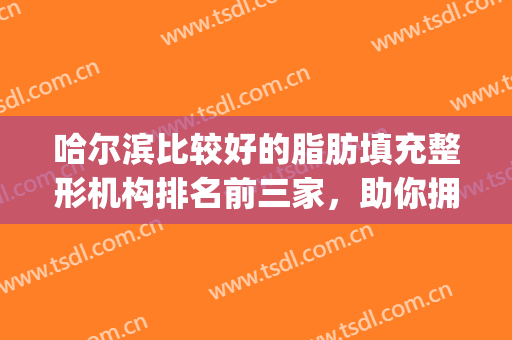 哈尔滨比较好的脂肪填充整形机构排名前三家，助你拥有想要的身材！(哈尔滨自体脂肪填充哪里最好)