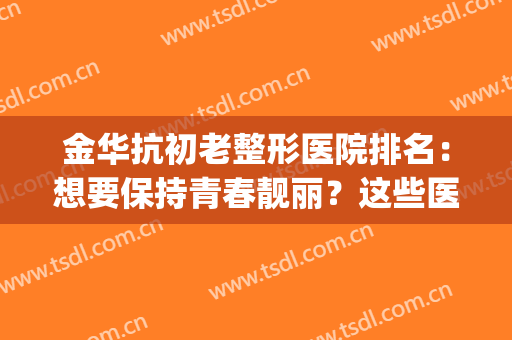 金华抗初老整形医院排名：想要保持青春靓丽？这些医院可以来帮你！(金华整容医生排名第一)