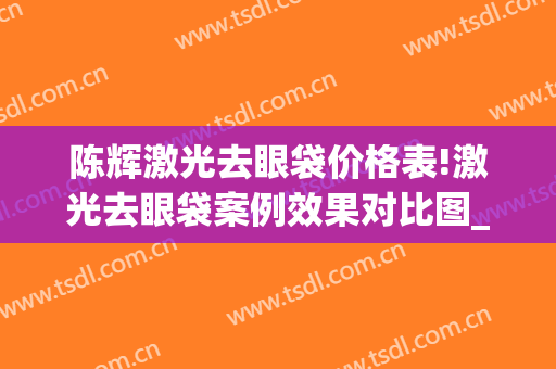 陈辉激光去眼袋价格表!激光去眼袋案例效果对比图_上海交通大学医学院附属第九人民医院