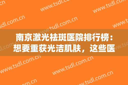 南京激光祛斑医院排行榜：想要重获光洁肌肤，这些医院都是好选择！(南京激光祛斑最好的医院)